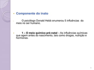  Componente do inato
 O psicólogo Donald Hebb enumerou 5 influências do
meio no ser humano.
 1 – O meio químico pré-natal – As influências químicas
que agem antes do nascimento, tais como drogas, nutrição e
hormonas.
5
 