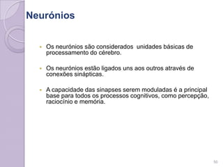 Neurónios
50
 Os neurónios são considerados unidades básicas de
processamento do cérebro.
 Os neurónios estão ligados uns aos outros através de
conexões sinápticas.
 A capacidade das sinapses serem moduladas é a principal
base para todos os processos cognitivos, como percepção,
raciocínio e memória.
 