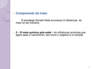  Componente do inato
 O psicólogo Donald Hebb enumerou 5 influências do
meio no ser humano.
 2 – O meio químico pós-natal – As influências químicas que
agem após o nascimento, tais como o oxigénio e a nutrição.
6
 