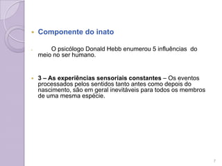  Componente do inato
 O psicólogo Donald Hebb enumerou 5 influências do
meio no ser humano.
 3 – As experiências sensoriais constantes – Os eventos
processados pelos sentidos tanto antes como depois do
nascimento, são em geral inevitáveis para todos os membros
de uma mesma espécie.
7
 