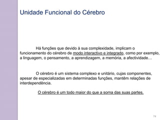 Há funções que devido à sua complexidade, implicam o
funcionamento do cérebro de modo interactivo e integrado, como por exemplo,
a linguagem, o pensamento, a aprendizagem, a memória, a afectividade…
O cérebro é um sistema complexo e unitário, cujas componentes,
apesar de especializadas em determinadas funções, mantêm relações de
interdependência.
O cérebro é um todo maior do que a soma das suas partes.
Unidade Funcional do Cérebro
74
 