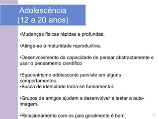 Adolescência
(12 a 20 anos)
•Mudanças físicas rápidas e profundas.
•Atinge-se a maturidade reproductiva.
•Desenvolvimento da capacidade de pensar abstractamente e
usar o pensamento científico
•Egocentrismo adolescente persiste em alguns
comportamentos.
•Busca de identidade torna-se fundamental.
•Grupos de amigos ajudam a desenvolver e testar a auto-
imagem.
•Relacionamento com os pais geralmente é bom. 77
 