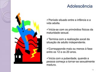 Adolescência
Período situado entre a infância e a
vida adulta.
Inicia-se com os primórdios físicos da
maturidade sexual.
Termina com a realização socal da
situação de adulto independente.
Correspponde mais ou menos à fase
entre os 12 e os 20 anos.
Inicia com a puberdade, quando a
pessoa começa a tornar-se sexualmente
madura.
78
 