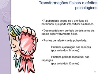 Transformações físicas e efeitos
psicológicos
A puberdade segue-se a um fluxo de
hormonas, que pode intensificar os ânimos.
Desencadeia um período de dois anos de
rápido desenvolvimento físico.
Pontos de referência da puberdade:
Primeira ejaculação nos rapazes
(por volta dos 14 anos)
Primeiro período menstrual nas
raparigas
(por volta dos 13 anos)
79
 