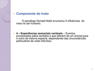  Componente do inato
 O psicólogo Donald Hebb enumerou 5 influências do
meio no ser humano.
 4 – Experiências sensoriais variáveis – Eventos
processados pelos sentidos e que diferem de um animal para
o outro da mesma espécie, dependendo das circunstâncias
particulares de cada indivíduo.
8
 