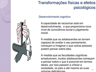 Desenvolvimento cognitivo
A capacidade de raciocinar está em
desenvolvimento, o que proporciona novo
nível de consciência social e julgamento
moral.
À medida que os adolescentes se tornam
capazes de avaliar o seu pensamento,
começam a imaginar o que outras pessoas
podem pensar sobre eles.
À medida que as faculdades cognitivas
amadurecem, muitos adolescentes começam
a pensar sobre o que é possível em termos
ideais. por isso passam a criticar a
sociedade, os pais e até mesmo as suas
81
Transformações físicas e efeitos
psicológicos
 