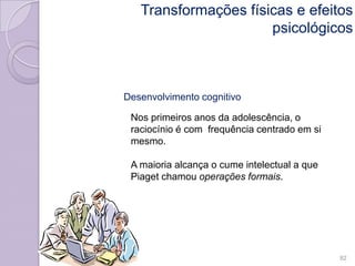 Desenvolvimento cognitivo
Nos primeiros anos da adolescência, o
raciocínio é com frequência centrado em si
mesmo.
A maioria alcança o cume intelectual a que
Piaget chamou operações formais.
82
Transformações físicas e efeitos
psicológicos
 