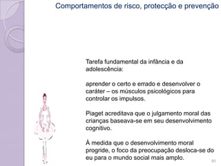 Tarefa fundamental da infância e da
adolescência:
aprender o certo e errado e desenvolver o
caráter – os músculos psicológicos para
controlar os impulsos.
Piaget acreditava que o julgamento moral das
crianças baseava-se em seu desenvolvimento
cognitivo.
À medida que o desenvolvimento moral
progride, o foco da preocupação desloca-se do
eu para o mundo social mais amplo. 83
Comportamentos de risco, protecção e prevenção
 