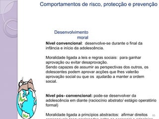 Desenvolvimento
moral
Nível convencional: desenvolve-se durante o final da
infância e início da adolescência.
Moralidade ligada a leis e regras sociais: para ganhar
aprovação ou evitar desaprovação.
Sendo capazes de assumir as perspectivas dos outros, os
dolescentes podem aprovar acções que lhes valerão
aprovação social ou que os ajudarão a manter a ordem
social.
Nível pós- convencional: pode-se desenvolver da
adolescência em diante (raciocínio abstrato/ estágio operatório
formal)
Moralidade ligada a princípios abstractos: afirmar direitos 85
Comportamentos de risco, protecção e prevenção
 