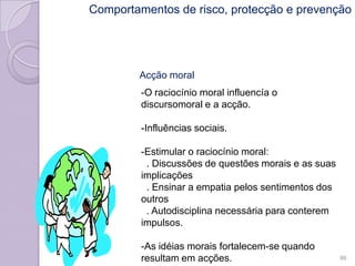 Acção moral
-O raciocínio moral influencía o
discursomoral e a acção.
-Influências sociais.
-Estimular o raciocínio moral:
. Discussões de questões morais e as suas
implicações
. Ensinar a empatia pelos sentimentos dos
outros
. Autodisciplina necessária para conterem
impulsos.
-As idéias morais fortalecem-se quando
resultam em acções. 86
Comportamentos de risco, protecção e prevenção
 