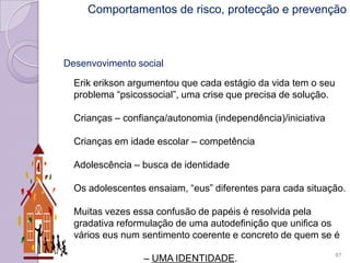 Desenvovimento social
Erik erikson argumentou que cada estágio da vida tem o seu
problema “psicossocial”, uma crise que precisa de solução.
Crianças – confiança/autonomia (independência)/iniciativa
Crianças em idade escolar – competência
Adolescência – busca de identidade
Os adolescentes ensaiam, “eus” diferentes para cada situação.
Muitas vezes essa confusão de papéis é resolvida pela
gradativa reformulação de uma autodefinição que unifica os
vários eus num sentimento coerente e concreto de quem se é
– UMA IDENTIDADE. 87
Comportamentos de risco, protecção e prevenção
 