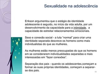 Sexualidade na adolescência
Erikson argumentou que o estágio da identidade
adolescente é seguido, no início da vida adulta, por um
desenvolvimento da capacidade para a intimidade, a
capacidade de estreitar relacionamentos emocionais.
Sexo e conexão social - a luta “normal” para criar uma
identidade separada descreve os homens como mais
individualistas do que as mulheres.
As mulheres estão menos preocupadas do que os homens
em se considerarem individualidades separadas e mais
interessadas em “fazer conexões”.
Separação dos pais - quando os adolescentes,começam a
formar as suas próprias identidades, começam a separar-
se dos pais. 88
 