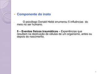  Componente do inato
 O psicólogo Donald Hebb enumerou 5 influências do
meio no ser humano.
5 – Eventos físicos traumáticos – Experiências que
resultam na destruição de células de um organismo, antes ou
depois do nascimento.
9
 