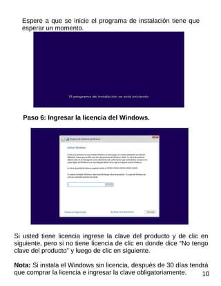 Espere a que se inicie el programa de instalación tiene que
esperar un momento.
Paso 6: Ingresar la licencia del Windows.
Si usted tiene licencia ingrese la clave del producto y de clic en
siguiente, pero si no tiene licencia de clic en donde dice “No tengo
clave del producto” y luego de clic en siguiente.
Nota: Si instala el Windows sin licencia, después de 30 días tendrá
que comprar la licencia e ingresar la clave obligatoriamente. 10
 