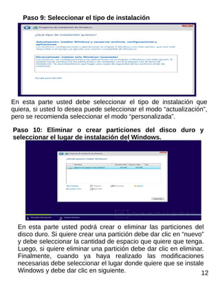 Paso 9: Seleccionar el tipo de instalación
En esta parte usted debe seleccionar el tipo de instalación que
quiera, si usted lo desea puede seleccionar el modo “actualización”,
pero se recomienda seleccionar el modo “personalizada”.
Paso 10: Eliminar o crear particiones del disco duro y
seleccionar el lugar de instalación del Windows.
En esta parte usted podrá crear o eliminar las particiones del
disco duro. Si quiere crear una partición debe dar clic en “nuevo”
y debe seleccionar la cantidad de espacio que quiere que tenga.
Luego, si quiere eliminar una partición debe dar clic en eliminar.
Finalmente, cuando ya haya realizado las modificaciones
necesarias debe seleccionar el lugar donde quiere que se instale
Windows y debe dar clic en siguiente. 12
 