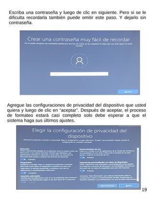 Escriba una contraseña y luego de clic en siguiente. Pero si se le
dificulta recordarla también puede omitir este paso. Y dejarlo sin
contraseña.
Agregue las configuraciones de privacidad del dispositivo que usted
quiera y luego de clic en “aceptar”. Después de aceptar, el proceso
de formateo estará casi completo solo debe esperar a que el
sistema haga sus últimos ajustes.
19
 