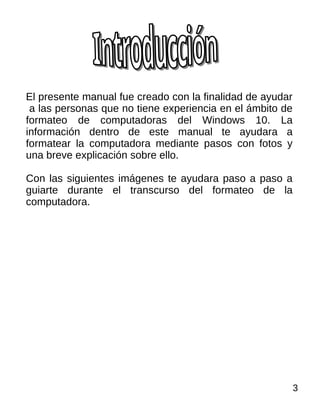 El presente manual fue creado con la finalidad de ayudar
a las personas que no tiene experiencia en el ámbito de
formateo de computadoras del Windows 10. La
información dentro de este manual te ayudara a
formatear la computadora mediante pasos con fotos y
una breve explicación sobre ello.
Con las siguientes imágenes te ayudara paso a paso a
guiarte durante el transcurso del formateo de la
computadora.
3
 