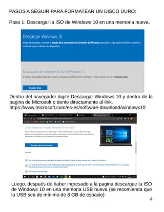 PASOS A SEGUIR PARA FORMATEAR UN DISCO DURO:
Paso 1: Descargar la ISO de Windows 10 en una memoria nueva.
Dentro del navegador digite Descargar Windows 10 y dentro de la
pagina de Microsoft o dente directamente al link.
https://www.microsoft.com/es-es/software-download/windows10
4
Luego, después de haber ingresado a la pagina descargue la ISO
de Windows 10 en una memoria USB nueva (se recomienda que
la USB sea de mínimo de 8 GB de espacio)
 