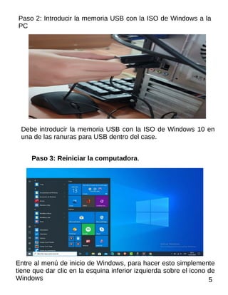 Paso 2: Introducir la memoria USB con la ISO de Windows a la
PC
Debe introducir la memoria USB con la ISO de Windows 10 en
una de las ranuras para USB dentro del case.
Paso 3: Reiniciar la computadora.
Entre al menú de inicio de Windows, para hacer esto simplemente
tiene que dar clic en la esquina inferior izquierda sobre el icono de
Windows 5
 