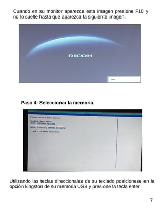 Cuando en su monitor aparezca esta imagen presione F10 y
no lo suelte hasta que aparezca la siguiente imagen:
Paso 4: Seleccionar la memoria.
Utilizando las teclas direccionales de su teclado posicionese en la
opción kingston de su memoria USB y presione la tecla enter.
7
 