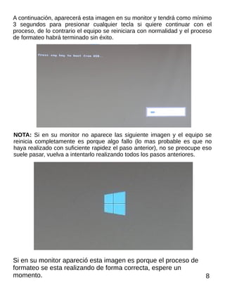 A continuación, aparecerá esta imagen en su monitor y tendrá como mínimo
3 segundos para presionar cualquier tecla si quiere continuar con el
proceso, de lo contrario el equipo se reiniciara con normalidad y el proceso
de formateo habrá terminado sin éxito.
NOTA: Si en su monitor no aparece las siguiente imagen y el equipo se
reinicia completamente es porque algo fallo (lo mas probable es que no
haya realizado con suficiente rapidez el paso anterior), no se preocupe eso
suele pasar, vuelva a intentarlo realizando todos los pasos anteriores.
Si en su monitor apareció esta imagen es porque el proceso de
formateo se esta realizando de forma correcta, espere un
momento. 8
 