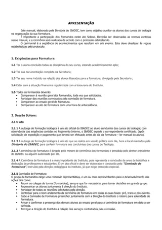 APRESENTAÇÃO

        Este manual, elaborado pela Diretoria do IBADEC, tem como objetivo auxiliar os alunos dos cursos de teologia
na organização da sua formatura.
        É importante a participação dos formandos neste ato Solene. Deverão ser observadas as normas contidas
nesse manual, e a cerimônia será realizada de acordo com o protocolo estabelecido.
        O cerimonial é a seqüência de acontecimentos que resultam em um evento. Este deve obedecer às regras
estabelecidas pelo protocolo.



1. Exigências para Formatura:

1.1 Ter o aluno concluído todas as disciplinas do seu curso, estando academicamente apto;

1.2 Ter sua documentação completa na Secretaria;

1.3 Ter seu nome incluído na relação dos alunos liberados para a formatura, divulgada pela Secretaria ;

1.4 Estar com a situação financeira regularizada com a tesouraria do Instituto.

1.5 Todos os formandos deverão:
       Comparecer à reunião geral dos formandos, toda vez que solicitados.
       Participar das reuniões convocadas pela comissão de formatura.
       Comparecer ao ensaio geral de formatura.
       Comparecer ao ato de formatura com uma hora de antecedência.


2. Sessão Solene:

2.1 O Ato

2.1.1 A outorga de formação teológica é um ato oficial do IBADEC ao aluno concluinte dos cursos de teologia; com
observância das exigências contidas no Regimento Interno, o IBADEC expede o correspondente certificado. (após
solicitação de expedição e pagamento que deverá ser efetuado antes do dia da formatura – ler manual do aluno)

2.1.2 A outorga de formação teológica é um ato que se realiza em sessão pública com dia, hora e local marcados pela
Diretoria do IBADEC, para conferir formatura aos concluintes dos cursos de Teologia.

2.1.3 A cerimônia de formatura é dirigida pelo mestre de cerimônia dos formandos e presidida pelo diretor presidente
do IBADEC ou alguém autorizado por ele.

2.1.4 A Cerimônia de formatura é a mais importante do Instituto, pois representa a conclusão de anos de trabalhos e
dedicação de professores e estudantes. É um ato oficial e deve ser elaborado e conduzido pela “Comissão de
formatura”, instruído pela direção pedagógica do instituto, já que exige protocolo especial.

2.1.5 Comissão de Formatura
O grupo de formandos elege uma comissão representativa, e um ou mais representantes para o desenvolvimento das
ações tais como:
        Reunir os colegas de turma (formandos), sempre que for necessário, para tomar decisões em grande grupo.
        Representar os alunos juntamente à direção do Instituto.
        Participar de todas as reuniões solicitadas pela direção.
        Contribuir para o bom andamento da cerimônia de formatura em todas as suas fases: pré, trans e pós-evento.
        Cabe a Comissão de Formatura preencher juntamente com a Direção do Instituto o roteiro para solenidade de
        Formatura.
        Avisar e confirmar a presença dos demais alunos ao ensaio geral para a cerimônia de formatura em data a ser
        definida.
        Entregar a direção do Instituto à relação dos serviços contratados pela comissão.
 