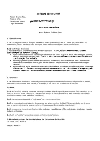 COMISSÃO DE FORMATURA
    Robson de Lima Rosa.
    Jonas da Silva.
    Eduardo Boa Ventura        (NOMES FICTÍCIOS)
    Diego Nascimento

                                            MESTRE DE CERIMÔNIA


                                           Aluno: Robson de Lima Rosa


2.2 Competência

2.2.1 A outorga de formação teológica compete ao Diretor presidente do IBADEC, sendo que, em sua falta ou
impedimento, deverá ser obedecida a hierarquia, sendo então conferida pelo Diretor administrativo.

2.2.2 Contratação de serviços
O Instituto Bíblico da Assembléia de Deus Ministério de Caetés - IBADEC, NÃO SE RESPONSABILIZA PELA
CONTRATAÇÃO DE NENHUM SERVIÇO.
         Fica a Critério dos formando a contratação de serviços tais como: Aluguel de Becas, foto - filmagem, convites,
         recepção e decoração da igreja, NÃO TENDO O INSTITUTO NENHUMA RESPONSABILIDADE SOBRE A
         CONTRATAÇÃO DOS MESMOS.
         Nenhum pagamento poderá ser efetuado dentro da secretaria do Instituto e nem ser feito à nenhuma das
         secretárias ou diretores do instituto, pois não são de nossa responsabilidade, os serviços contratados pela
         comissão.
         A participação de algum membro da Diretoria ou Corpo Docente na contratação de serviços para a formatura é
         de ÚNICA e EXCLUSIVA RESPONSABILIDADE DO PRÓPRIO E DA COMISSÃO DE FORMATURA, NÃO
         TENDO O INSTITUTO, NENHUM VÍNCULO OU RESPONSABLIDADE NESTA PARTICIPAÇÃO.



2.3 Dispensa

2.3.1 Poderá haver dispensa da formatura para alunos comprovadamente impossibilitados de participar da mesma,
recebendo posteriormente, após solicitação de expedição seu certificado na secretaria do Instituto.

2.4 Traje

2.4.1 Na Cerimônia oficial de formatura, todos os formandos deverão trajar beca na cor preta, faixa na cintura na cor
do curso, e capelo, que é colocado na cabeça após a outorga de formação teológica. (Obs: Havendo concordância
entre os formandos o traje poderá ser modificado.)

2.4.2 A veste dos professores é o “traje social” para homens e mulheres.

2.4.3 Às personalidades participantes da mesa que não sejam membros do IBADEC é aconselhável o uso de terno
para os homens e traje social para as mulheres. (Essas pessoas são convidadas pela diretoria)

2.4.4 A cores como elemento significativo: Faixa preta para curso básico e médio em teologia e violeta para curso de
bacharel em teologia.

2.4.4.1 A cor “violeta” representa a área do conhecimento da Teologia.

3. Modelo de roteiro da Sessão Solene de Formatura do IBADEC:
Dia 10 de JULHO de 2010.

19:00h - Abertura
 
