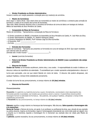 Diretor Presidente ou Diretor Administrativo
Iniciará o evento com oração passando a condução para o(s) mestre(s) de cerimônia.

         Mestre de Cerimônias
Deve seguir o roteiro oficial . Esse roteiro deve ser transmitido ao mestre de cerimônias e a diretoria pela comissão de
formatura e usado já nos ensaios das turmas de formandos.
“Boa noite. Neste momento daremos início a cerimônia de formatura da turma de básico em teologia do Instituto
Bíblico da Assembléia de Deus Ministério de Caetés.

        Composição da Mesa de Formatura
Mestre de Cerimônias - “Apresentamos a composição da Mesa de Formatura:

O Diretor presidente do IBADEC e Presidente da Assembléia de Deus Ministério de Caetés, Pr. José Mário da Silva;
O Diretor Administrativo do IBADEC, Pr. Vladimir Rodrigues Calisto;
A Diretora Pedagógica do IBADEC, Profª Vanessa Liege da Silva Guimarães
O Paraninfo, Prof. _________________;
Os Profs. _____________________________________________________;

        Entrada dos Formandos
Mestre de Cerimônias - “Apresento aos presentes os formandos do curso de teologia de 2010. Que sejam recebidos
com calorosa salva de palmas”.
(Entrada sob o fundo musical “_________________________”)

        Louvor (coral dos formandos)

        Palavra do Diretor Presidente ou Diretor Administrativo do IBADEC (caso o presidente não esteja
        presente)

      Discurso do Orador
Orador da Turma: os formandos escolheram, dentre eles, o seu orador. A responsabilidade do orador é elaborar um
discurso à altura da importância da solenidade. É aconselhável que o orador apresente antecipadamente o discurso à
turma para aprovação, uma vez que estará falando em nome de todos. O discurso não poderá ultrapassar, sob
qualquer hipótese, o tempo limite estabelecido previamente.


O orador da turma faz seu pronunciamento, no tempo máximo de 10 (dez) minutos.

        Discurso do Paraninfo

Pronunciamentos

Paraninfo: é o padrinho ou madrinha da turma e quem, formalmente, recomendará o bom desempenho dos
formandos perante à sociedade, nas funções que porventura vierem a exercer. O paraninfo(a) deverá proferir
mensagem formal na solenidade de formatura, não podendo, sob qualquer hipótese, ultrapassar o tempo limite
estabelecido previamente.
O Paraninfo faz seu pronunciamento, no tempo máximo de 10 (dez) minutos.


Patrono: significa o cargo máximo na hierarquia das homenagens. Não discursa. Salvo quando a homenagem não
é in memoriam.
Nome da Turma: o Patrono da turma, em geral, é um professor ou profissional da área, que, através de seu exemplo
ou prática docente, inspirou os formandos e agora é homenageado emprestando seu nome (este pode ser alguém vivo
e atuante ou in memória). Quando a homenagem for in memoriam seu exemplo deve ser citado pelo Mestre de
cerimônia.
O patrono, quando necessário, faz seu pronunciamento, no tempo máximo de 10 (dez) minutos.
 