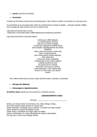 Louvor (coral dos formandos)

        Juramento

O Mestre de Cerimônias convida o(a) juramentista para ir até à tribuna e proferir o juramento em nome da turma.

O juramentista ao ser anunciado pelo mestre de cerimônia deve se dirigir ao púlpito... (levando somente a Bíblia)
Com um gesto de mãos orienta a turma à se colocar de pé.

Logo após pronunciará para a turma:
“imporemos a mão direita sobre a Bíblia Sagrada para prestarmos juramento.”

Logo após pronunciará o juramento abaixo:

                                            Crendo que a Bíblia Sagrada,
                                            é a infalível Palavra de Deus,
                                           dada por sua direta revelação,
                                    e escrita por inspiração do Espírito Santo,
                                   para salvação e aperfeiçoamento dos santos.
                                                       PROMETO
                                     Honrar este livro durante a minha vida,
                                              lendo-o frequentemente,
                                      para minha própria nutrição espiritual.
                                                  Fazer deste livro,
                                          a fonte das minhas meditações,
                                      o fundamento do meu ensino religioso,
                                             o padrão supremo de juízo,
                                            de assunto de fé e conduta.
                                         Renunciar a tudo que por ventura,
                                      possa embaraçar o meu sublime ideal,
                                       de servir a Cristo Jesus, meu Senhor.
                                                        Amém!


    Para melhor performance da turma, todos deverão ensaiar e aprender o juramento.


        Entrega dos diplomas

        Homenagens e Agradecimentos

Ao Senhor Jesus: Aquele que nos vocacionou e sustentou até aqui.

                                                 AGRADECIMENTO A DEUS

                                 Aluno(a): __________________________________

Senhor, por muitos nomes Te chamamos, Pai, Irmão, Refugio, Amigo...
De muitas maneiras estás conosco em nossas vidas.
Fostes inspiração, orientação, força e estímulo, na escolha de nossa vocação.
Fostes amparo em nossas dificuldades iniciais.
Fostes amigo e confidente em nossas noites de solidão.
Fostes o incentivador em nossas dificuldades de estudo e aprendizado.
Por tudo isso e muito mais, obrigado Senhor!
 