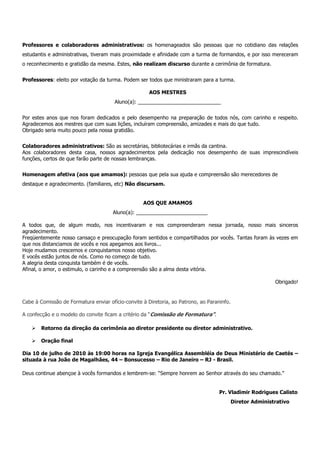 Professores e colaboradores administrativos: os homenageados são pessoas que no cotidiano das relações
estudantis e administrativas, tiveram mais proximidade e afinidade com a turma de formandos, e por isso mereceram
o reconhecimento e gratidão da mesma. Estes, não realizam discurso durante a cerimônia de formatura.


Professores: eleito por votação da turma. Podem ser todos que ministraram para a turma.

                                                      AOS MESTRES
                                       Aluno(a): _____________________________


Por estes anos que nos foram dedicados e pelo desempenho na preparação de todos nós, com carinho e respeito.
Agradecemos aos mestres que com suas lições, incluíram compreensão, amizades e mais do que tudo.
Obrigado seria muito pouco pela nossa gratidão.


Colaboradores administrativos: São as secretárias, bibliotecárias e irmãs da cantina.
Aos colaboradores desta casa, nossos agradecimentos pela dedicação nos desempenho de suas imprescindíveis
funções, certos de que farão parte de nossas lembranças.


Homenagem afetiva (aos que amamos): pessoas que pela sua ajuda e compreensão são merecedores de
destaque e agradecimento. (familiares, etc) Não discursam.


                                                   AOS QUE AMAMOS
                                      Aluno(a): _________________________

A todos que, de algum modo, nos incentivaram e nos compreenderam nessa jornada, nosso mais sinceros
agradecimento.
Freqüentemente nosso cansaço e preocupação foram sentidos e compartilhados por vocês. Tantas foram às vezes em
que nos distanciamos de vocês e nos apegamos aos livros...
Hoje mudamos crescemos e conquistamos nosso objetivo.
E vocês estão juntos de nós. Como no começo de tudo.
A alegria desta conquista também é de vocês.
Afinal, o amor, o estimulo, o carinho e a compreensão são a alma desta vitória.

                                                                                                            Obrigado!


Cabe à Comissão de Formatura enviar ofício-convite à Diretoria, ao Patrono, ao Paraninfo.

A confecção e o modelo do convite ficam a critério da “Comissão de Formatura”.

        Retorno da direção da cerimônia ao diretor presidente ou diretor administrativo.

        Oração final

Dia 10 de julho de 2010 às 19:00 horas na Igreja Evangélica Assembléia de Deus Ministério de Caetés –
situada à rua João de Magalhães, 44 – Bonsucesso – Rio de Janeiro – RJ - Brasil.

Deus continue abençoe à vocês formandos e lembrem-se: “Sempre honrem ao Senhor através do seu chamado.”


                                                                                    Pr. Vladimir Rodrigues Calisto
                                                                                            Diretor Administrativo
 
