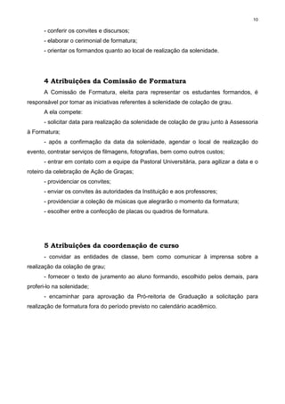 10
- conferir os convites e discursos;
- elaborar o cerimonial de formatura;
- orientar os formandos quanto ao local de realização da solenidade.
4 Atribuições da Comissão de Formatura
A Comissão de Formatura, eleita para representar os estudantes formandos, é
responsável por tomar as iniciativas referentes à solenidade de colação de grau.
A ela compete:
- solicitar data para realização da solenidade de colação de grau junto à Assessoria
à Formatura;
- após a confirmação da data da solenidade, agendar o local de realização do
evento, contratar serviços de filmagens, fotografias, bem como outros custos;
- entrar em contato com a equipe da Pastoral Universitária, para agilizar a data e o
roteiro da celebração de Ação de Graças;
- providenciar os convites;
- enviar os convites às autoridades da Instituição e aos professores;
- providenciar a coleção de músicas que alegrarão o momento da formatura;
- escolher entre a confecção de placas ou quadros de formatura.
5 Atribuições da coordenação de curso
- convidar as entidades de classe, bem como comunicar à imprensa sobre a
realização da colação de grau;
- fornecer o texto de juramento ao aluno formando, escolhido pelos demais, para
proferi-lo na solenidade;
- encaminhar para aprovação da Pró-reitoria de Graduação a solicitação para
realização de formatura fora do período previsto no calendário acadêmico.
 
