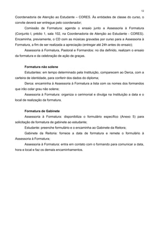 12
Coordenadoria de Atenção ao Estudante – CORES. Às entidades de classe do curso, o
convite deverá ser entregue pelo coordenador;
Comissão de Formatura: agenda o ensaio junto a Assessoria à Formatura
(Conjunto I, prédio 1, sala 102, na Coordenadoria de Atenção ao Estudante - CORES).
Encaminha, previamente, o CD com as músicas gravadas por curso para a Assessoria à
Formatura, a fim de ser realizada a apreciação (entregar até 24h antes do ensaio);
Assessoria à Formatura, Pastoral e Formandos: no dia definido, realizam o ensaio
da formatura e da celebração de ação de graças.
Formatura não solene
Estudantes: em tempo determinado pela Instituição, comparecem ao Derca, com a
carteira de identidade, para conferir dos dados do diploma;
Derca: encaminha à Assessoria à Formatura a lista com os nomes dos formandos
que irão colar grau não solene;
Assessoria à Formatura: organiza o cerimonial e divulga na Instituição a data e o
local de realização da formatura.
Formatura de Gabinete
Assessoria à Formatura: disponibiliza o formulário específico (Anexo 5) para
solicitação de formatura de gabinete ao estudante;
Estudante: preenche formulário e o encaminha ao Gabinete da Reitora;
Gabinete da Reitoria: fornece a data de formatura e remete o formulário à
Assessoria à Formatura;
Assessoria à Formatura: entra em contato com o formando para comunicar a data,
hora e local e faz os demais encaminhamentos.
 