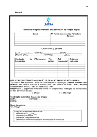 14
Anexo 2
Formulário de agendamento de data solenidade de colação de grau
Curso Nº Turma (Assessoria a Formatura
fornece)
FORMATURA: ( ) Solene
DATA: ____/___/____ HORÁRIO:_________________ LOCAL: _______________
ENSAIO: DATA:________________HORÁRIO:___________LOCAL:____________
Comissão de
Formandos
Nº formandos Tel.
celular
Tel.
residencial
Endereço
eletrônico
OBS: ECAD ( REFERENTE A COLAÇÃO DE GRAU NO SALÃO DE ATOS UNIFRA)
Taxa de ECAD (Escritório Central de Arrecadação e Distribuição (Direitos Autorais dos
Músicos -Lei Federal 5.988/73 e mantida pela Lei Federal 9.610/98) Rua: Calçadão
Salvador Isaias nº 1223 - sala 1 – Fone: 3223 1500
Observação: O pagamento desta taxa deverá ser comprovada a Instituição até 30 dias antes
da data da colação de grau.
( ) Pago ( ) Não pago
Celebração Eucarística de Ação de Graças:
DATA: ____________ HORÁRIO: ___________
LOCAL: __________________________________________________________
Nome da agência: _______________________________________________
TELEFONE: _________________________________
Entreguei os seguintes documentos:
( ) Resolução nº ___/20___;
( ) formulário de missa;
( ) itens que compõem convite;
( ) Modelo de informativo referente a solenidade de formatura
 