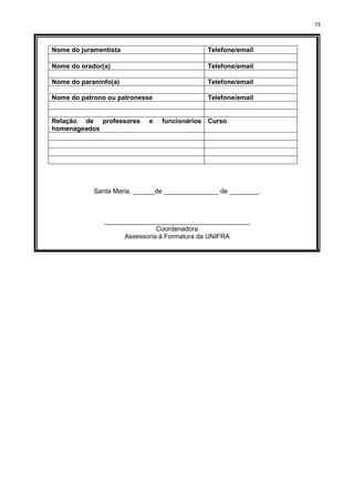 15
Nome do juramentista Telefone/email
Nome do orador(a) Telefone/email
Nome do paraninfo(a) Telefone/email
Nome do patrono ou patronesse Telefone/email
Relação de professores e funcionários
homenageados
Curso
Santa Maria, ______de _______________ de ________.
________________________________________
Coordenadora
Assessoria à Formatura da UNIFRA
 