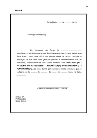 17
Anexo 4
Santa Maria, ........ de ...............de 20...
Senhor(a) Professor(a)
Os formandos do Curso de ........................................,
reconhecendo o trabalho que Vossa Senhoria desenvolveu durante a realização
deste Curso, tarefa esta, difícil mas sempre cheia de carinho, amizade e
dedicação de sua parte, num gesto de gratidão e reconhecimento, nós, os
formandos, comunicamos-lhe que Vossa Senhoria será PARANINFO(A) -
PATRONO OU PATRONESSE – PROFESSOR(A) HOMENAGEADO(A) e
FUNCIONÁRIO(A)....de nossa turma, por ocasião de nossa formatura, que se
realizará no dia ........... de ............ de ........, às ........... horas, no Salão
..................
______________________________
Comissão de Formatura do Curso de
Ilmo(a) Srª
Professor(a).
Nesta Cidade
 