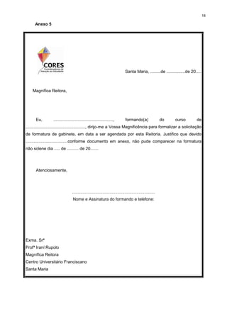 18
Anexo 5
Santa Maria, .........de ................de 20.....
Magnífica Reitora,
Eu, ..................................................., formando(a) do curso de
..................................................., dirijo-me a Vossa Magnificência para formalizar a solicitação
de formatura de gabinete, em data a ser agendada por esta Reitoria. Justifico que devido
....................................conforme documento em anexo, não pude comparecer na formatura
não solene dia ..... de .......... de 20.......
Atenciosamente,
.......................................................................
Nome e Assinatura do formando e telefone:
Exma. Srª
Profª Iraní Rupolo
Magnífica Reitora
Centro Universitário Franciscano
Santa Maria
 