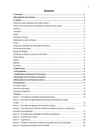 2
Sumário
1 Formatura ................................................................................................................................... 4
2 Modalidades de formatura ........................................................................................................ 4
2.1 Solene ...................................................................................................................................... 4
Parâmetros para realização da formatura solene ........................................................................... 4
Prazos e pré-requisitos para solicitação de colação de grau solene ............................................. 4
Convites ........................................................................................................................................... 5
Juramento ....................................................................................................................................... 6
Orador ............................................................................................................................................. 6
Paraninfo e Patrono ........................................................................................................................ 6
Celebração de Ação de Graças ...................................................................................................... 7
Ensaio ............................................................................................................................................. 7
Locais para realização da solenidade de formatura ....................................................................... 7
Cerimonial da formatura ................................................................................................................. 8
Equipe de filmagem ........................................................................................................................ 8
Confecção de placas ou quadros de formatura .............................................................................. 8
Vestes talares ................................................................................................................................. 8
Música ............................................................................................................................................. 8
Diploma ........................................................................................................................................... 8
É proibido ........................................................................................................................................ 9
2.2 Não solene ............................................................................................................................... 9
2.3 De gabinete ............................................................................................................................. 9
3 Atribuições da Assessoria à Formatura ................................................................................. 9
4 Atribuições da Comissão de Formatura ................................................................................. 10
5 Atribuições da Coordenação de Curso ................................................................................... 10
6 Fluxogramas .............................................................................................................................. 11
Formatura solene ........................................................................................................................... 11
Formatura não solene .................................................................................................................... 12
Formatura de gabinete ................................................................................................................... 12
7 Anexos ....................................................................................................................................... 13
Anexo 1 – Formulário de solicitação de data de formatura ........................................................... 13
Anexo 2 – Formulário de agendamento de data para solenidade de colação
de grau ........................................................................................................................................... 14
Anexo 3 – Formulário de agendamento de Ação e Graças ........................................................... 16
Anexo 4 – Formulário para convite de professores paraninfo e patrono, professores e
funcionário homenageados ............................................................................................................. 17
Anexo 5 – Formulário para solicitação de formatura de gabinete .................................................. 18
Anexo 6 – Juramento dos cursos ................................................................................................... 19
Anexo 7 – Logomarcas ................................................................................................................... 23
Anexo 8 – Titulação conferida por ocasião de conclusão de curso de graduação ........................ 28
Anexo 9 – Perguntas frenquentes sobre o ENADE ........................................................................ 30
 