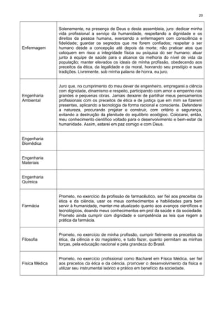 20
Enfermagem
Solenemente, na presença de Deus e desta assembleia, juro: dedicar minha
vida profissional a serviço da humanidade, respeitando a dignidade e os
direitos da pessoa humana, exercendo a enfermagem com consciência e
fidelidade; guardar os segredos que me forem confiados; respeitar o ser
humano desde a concepção até depois da morte; não praticar atos que
coloquem em risco a integridade física ou psíquica do ser humano; atuar
junto à equipe de saúde para o alcance da melhoria do nível de vida da
população; manter elevados os ideais de minha profissão, obedecendo aos
preceitos da ética, da legalidade e da moral, honrando seu prestígio e suas
tradições. Livremente, sob minha palavra de honra, eu juro.
Engenharia
Ambiental
Juro que, no cumprimento do meu dever de engenheiro, empregarei a ciência
com dignidade, dinamismo e respeito, participando com amor e empenho nas
grandes e pequenas obras. Jamais deixarei de partilhar meus pensamentos
profissionais com os preceitos de ética e de justiça que em mim se fizerem
presentes, aplicando a tecnologia de forma racional e consciente. Defenderei
a natureza, procurando projetar e construir, com critério e segurança,
evitando a destruição da plenitude do equilíbrio ecológico. Colocarei, então,
meu conhecimento científico voltado para o desenvolvimento e bem-estar da
humanidade. Assim, estarei em paz comigo e com Deus.
Engenharia
Biomédica
Engenharia
Materiais
Engenharia
Química
Farmácia
Prometo, no exercício da profissão de farmacêutico, ser fiel aos preceitos da
ética e da ciência, usar os meus conhecimentos e habilidades para bem
servir à humanidade, manter-me atualizado quanto aos avanços científicos e
tecnológicos, doando meus conhecimentos em prol da saúde e da sociedade.
Prometo ainda cumprir com dignidade e competência as leis que regem a
prática da farmácia.
Filosofia
Prometo, no exercício de minha profissão, cumprir fielmente os preceitos da
ética, da ciência e do magistério, e tudo fazer, quanto permitam as minhas
forças, pela educação nacional e pela grandeza do Brasil.
Física Médica
Prometo, no exercício profissional como Bacharel em Física Médica, ser fiel
aos preceitos da ética e da ciência, promover o desenvolvimento da física e
utilizar seu instrumental teórico e prático em benefício da sociedade.
 
