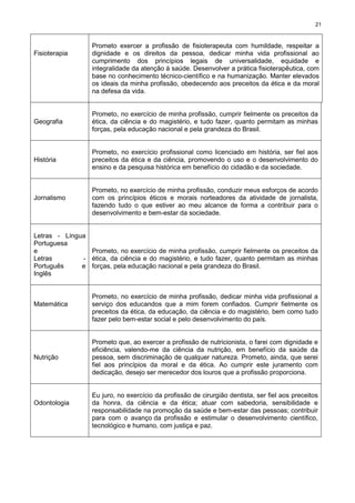 21
Fisioterapia
Prometo exercer a profissão de fisioterapeuta com humildade, respeitar a
dignidade e os direitos da pessoa, dedicar minha vida profissional ao
cumprimento dos princípios legais de universalidade, equidade e
integralidade da atenção à saúde. Desenvolver a prática fisioterapêutica, com
base no conhecimento técnico-científico e na humanização. Manter elevados
os ideais da minha profissão, obedecendo aos preceitos da ética e da moral
na defesa da vida.
Geografia
Prometo, no exercício de minha profissão, cumprir fielmente os preceitos da
ética, da ciência e do magistério, e tudo fazer, quanto permitam as minhas
forças, pela educação nacional e pela grandeza do Brasil.
História
Prometo, no exercício profissional como licenciado em história, ser fiel aos
preceitos da ética e da ciência, promovendo o uso e o desenvolvimento do
ensino e da pesquisa histórica em benefício do cidadão e da sociedade.
Jornalismo
Prometo, no exercício de minha profissão, conduzir meus esforços de acordo
com os princípios éticos e morais norteadores da atividade de jornalista,
fazendo tudo o que estiver ao meu alcance de forma a contribuir para o
desenvolvimento e bem-estar da sociedade.
Letras - Língua
Portuguesa
e
Letras -
Português e
Inglês
Prometo, no exercício de minha profissão, cumprir fielmente os preceitos da
ética, da ciência e do magistério, e tudo fazer, quanto permitam as minhas
forças, pela educação nacional e pela grandeza do Brasil.
Matemática
Prometo, no exercício de minha profissão, dedicar minha vida profissional a
serviço dos educandos que a mim forem confiados. Cumprir fielmente os
preceitos da ética, da educação, da ciência e do magistério, bem como tudo
fazer pelo bem-estar social e pelo desenvolvimento do país.
Nutrição
Prometo que, ao exercer a profissão de nutricionista, o farei com dignidade e
eficiência, valendo-me da ciência da nutrição, em benefício da saúde da
pessoa, sem discriminação de qualquer natureza. Prometo, ainda, que serei
fiel aos princípios da moral e da ética. Ao cumprir este juramento com
dedicação, desejo ser merecedor dos louros que a profissão proporciona.
Odontologia
Eu juro, no exercício da profissão de cirurgião dentista, ser fiel aos preceitos
da honra, da ciência e da ética; atuar com sabedoria, sensibilidade e
responsabilidade na promoção da saúde e bem-estar das pessoas; contribuir
para com o avanço da profissão e estimular o desenvolvimento científico,
tecnológico e humano, com justiça e paz.
 