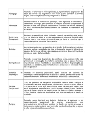 22
Pedagogia
Prometo, no exercício de minha profissão, cumprir fielmente os preceitos da
ética, da ciência e do magistério e tudo fazer, quanto permitam as minhas
forças, pela educação nacional e pela grandeza do Brasil.
Psicologia
Prometo exercer a profissão de psicólogo, com dignidade e competência,
valer-me da psicologia, para promover as relações e vínculos que priorizem a
saúde e a vida, sem qualquer discriminação. Prometo ser fiel aos preceitos
da ética, da ciência pelo desenvolvimento da cidadania e o bem-estar da
sociedade.
Publicidade e
Propaganda
Prometo, no exercício de minha profissão, conduzir meus esforços de acordo
com os princípios éticos e morais norteadores da atividade de publicitário,
fazendo tudo o que estiver ao meu alcance de forma a contribuir para o
desenvolvimento e bem-estar da sociedade.
Química
Juro solenemente que, no exercício da profissão de licenciado em química,
cumprirei as leis e postulados da ética profissional e exercerei fielmente os
deveres da honra, da ciência e do magistério, em prol do desenvolvimento da
ciência, do país e da humanidade.
Serviço Social
Prometo, no exercício da profissão de assistente social, dedicar minha vida
profissional à construção de melhores condições para a pessoa humana,
empenhando minhas habilidades e capacidades em favor da promoção, da
dignidade, da cidadania, dos direitos humanos e respeitar os princípios éticos
do serviço social.
Sistemas de
Informação
Prometo, no exercício profissional, como bacharel em sistemas de
informação, ser fiel aos preceitos da ética e da ciência, promovendo o uso e o
desenvolvimento da informática em benefício do cidadão e da sociedade.
Terapia
Ocupacional
Juro, na profissão de terapeuta ocupacional, dedicar meus serviços à
humanidade, respeitar a dignidade e os direitos da pessoa humana desde a
concepção até a morte. Agir, em todos os níveis de atenção à saúde, para
servir àqueles que necessitarem e contribuir para a defesa da vida. Ser fiel a
minha profissão, guardar os segredos que me forem confiados, observar o
código de ética, manter-me atualizado e tudo fazer para elevar os ideais da
profissão.
Turismo
Prometo, como bacharel em turismo, dedicar-me à pesquisa e ao
desenvolvimento sustentável do turismo, empenhar-me pelo
engrandecimento do fenômeno turístico, no Brasil e no mundo; preservar o
turismo como instrumento de paz, bem-estar e entendimento entre os povos;
e zelar pelos valores éticos da profissão.
 