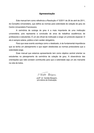 3
Apresentação
Este manual tem como referência a Resolução nº 5/2011 de 26 de abril de 2011,
do Conselho Universitário, que define as normas para solenidade de colação de grau do
Centro Universitário Franciscano.
A cerimônia de outorga de grau é a mais importante de uma instituição
universitária, pois representa a conclusão de anos de trabalhos acadêmicos de
professores e estudantes. É um ato oficial da instituição e exige um protocolo especial. O
ato é sempre solene, público e tem caráter obrigatório.
Para que esse evento aconteça como o idealizado, é de fundamental importância
que se tenha um planejamento e que sejam obedecidas as normas protocolares que a
solenidade exige.
Esse manual que estamos apresentando tem como objetivo central orientar os
estudantes no planejamento da cerimônia de colação de grau. A observância das
orientações que nele constam contribuirão para que a solenidade seja um ato marcante
na vida de todos.
profª. dr. Vanilde Bisognin,
pró-reitora de Graduação.
 