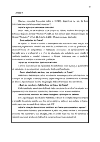 30
Anexo 9
Algumas perguntas frequentes sobre o ENADE, disponíveis no site do Inep
(http://www.inep.gov.br/perguntas-frequentes1):
- Qual a legislação pertinente ao Enade?
Lei nº 10.861, de 14 de abril de 2004: Criação do Sistema Nacional de Avaliação da
Educação Superior (Sinaes) / Portaria nº 2.051, de 9 de julho de 2004 (Regulamentação do
Sinaes) / Portaria nº 107, de 22 de julho de 2004 (Regulamentação do Enade).
- Qual o objetivo do Enade?
O objetivo do Enade é avaliar o desempenho dos estudantes com relação aos
conteúdos programáticos previstos nas diretrizes curriculares dos cursos de graduação, o
desenvolvimento de competências e habilidades necessárias ao aprofundamento da
formação geral e profissional, e o nível de atualização dos estudantes com relação à
realidade brasileira e mundial, integrando o Sinaes, juntamente com a avaliação
institucional e a avaliação dos cursos de graduação.
- Quais os instrumentos básicos do Enade?
A prova, o questionário de impressões dos estudantes sobre a prova, o questionário
do estudante e o questionário do coordenador do(a) curso/habilitação.
- Como são definidas as áreas que serão avaliadas no Enade?
O Ministério da Educação define, anualmente, as áreas propostas pela Comissão de
Avaliação da Educação Superior (Conaes), órgão colegiado de coordenação e supervisão
do Sinaes. A periodicidade máxima de aplicação do Enade em cada área será trienal.
- Quais os estudantes habilitados a participar do Enade?
Estão habilitados a participar do Enade todos os estudantes em final de primeiro ano
(ingressantes) e de último ano (concluintes) das áreas e cursos a serem avaliados.
- O estudante habilitado ao Enade é obrigado a participar do Exame?
Sim. A participação do estudante habilitado ao Enade é condição indispensável para
a emissão do histórico escolar, que terá como registro a data em que realizou o Exame,
assim como para a expedição do diploma pela IES.
- Qual a situação do estudante habilitado ao Enade que não realizou a prova?
O estudante habilitado que não realizar a prova não poderá receber o seu diploma
enquanto não regularizar a sua situação junto ao Enade, haja vista não ter concluído o
respectivo curso de graduação (o Enade é componente curricular obrigatório).
 