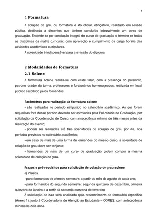 4
1 Formatura
A colação de grau ou formatura é ato oficial, obrigatório, realizado em sessão
pública, destinado a discentes que tenham concluído integralmente um curso de
graduação. Entende-se por conclusão integral do curso de graduação o término de todas
as disciplinas da matriz curricular, com aprovação e cumprimento da carga horária das
atividades acadêmicas curriculares.
A solenidade é indispensável para a emissão do diploma.
2 Modalidades de formatura
2.1 Solene
A formatura solene realiza-se com veste talar, com a presença do paraninfo,
patrono, orador da turma, professores e funcionários homenageados, realizada em local
público escolhido pelos formandos.
Parâmetros para realização da formatura solene
- são realizadas no período estipulado no calendário acadêmico. As que forem
requeridas fora desse período deverão ser aprovadas pela Pró-reitoria de Graduação, por
solicitação da Coordenação de Curso, com antecedência mínima de três meses antes da
realização do evento;
- podem ser realizadas até três solenidades de colação de grau por dia, nos
períodos previstos no calendário acadêmico;
- em caso de mais de uma turma de formandos do mesmo curso, a solenidade de
colação de grau deve ser conjunta;
- formandos de mais de um curso de graduação podem compor a mesma
solenidade de colação de grau.
Prazos e pré-requisitos para solicitação de colação de grau solene
a) Prazos
- para formandos do primeiro semestre: a partir do mês de agosto de cada ano;
- para formandos do segundo semestre: segunda quinzena de dezembro, primeira
quinzena de janeiro e a partir da segunda quinzena de fevereiro.
A solicitação de data será analisada após preenchimento de formulário específico
(Anexo 1), junto à Coordenadoria de Atenção ao Estudante – CORES, com antecedência
mínima de dois anos.
 