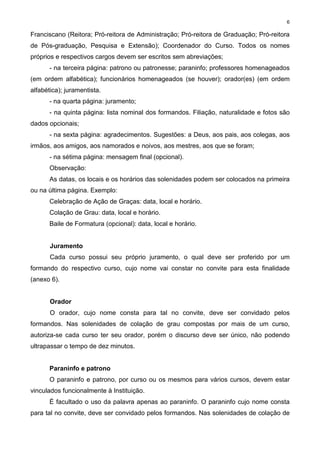 6
Franciscano (Reitora; Pró-reitora de Administração; Pró-reitora de Graduação; Pró-reitora
de Pós-graduação, Pesquisa e Extensão); Coordenador do Curso. Todos os nomes
próprios e respectivos cargos devem ser escritos sem abreviações;
- na terceira página: patrono ou patronesse; paraninfo; professores homenageados
(em ordem alfabética); funcionários homenageados (se houver); orador(es) (em ordem
alfabética); juramentista.
- na quarta página: juramento;
- na quinta página: lista nominal dos formandos. Filiação, naturalidade e fotos são
dados opcionais;
- na sexta página: agradecimentos. Sugestões: a Deus, aos pais, aos colegas, aos
irmãos, aos amigos, aos namorados e noivos, aos mestres, aos que se foram;
- na sétima página: mensagem final (opcional).
Observação:
As datas, os locais e os horários das solenidades podem ser colocados na primeira
ou na última página. Exemplo:
Celebração de Ação de Graças: data, local e horário.
Colação de Grau: data, local e horário.
Baile de Formatura (opcional): data, local e horário.
Juramento
Cada curso possui seu próprio juramento, o qual deve ser proferido por um
formando do respectivo curso, cujo nome vai constar no convite para esta finalidade
(anexo 6).
Orador
O orador, cujo nome consta para tal no convite, deve ser convidado pelos
formandos. Nas solenidades de colação de grau compostas por mais de um curso,
autoriza-se cada curso ter seu orador, porém o discurso deve ser único, não podendo
ultrapassar o tempo de dez minutos.
Paraninfo e patrono
O paraninfo e patrono, por curso ou os mesmos para vários cursos, devem estar
vinculados funcionalmente à Instituição.
É facultado o uso da palavra apenas ao paraninfo. O paraninfo cujo nome consta
para tal no convite, deve ser convidado pelos formandos. Nas solenidades de colação de
 