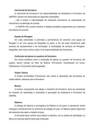 8
Cerimonial de formatura
O cerimonial de formatura é de responsabilidade da Assessoria à Formatura da
UNIFRA e devem ser observadas as seguintes orientações:
- não é aceita a intermediação de empresas promotoras na organização do
cerimonial e na definição do convite;
- a UNIFRA não cumpre acordos e festejos paralelos programados por empresas
promotoras de eventos.
Equipe de filmagem
Em cada solenidade, é permitida a permanência de somente uma equipe de
filmagem e de uma equipe de fotógrafos no palco, a fim de evitar transtornos, pelo
excesso de equipamentos e de iluminação. A contratação de serviços de filmagens,
fotografias, bem como outros custos, é de responsabilidade dos formandos.
Confecção de placas ou quadros de formatura
Os cursos escolhem entre a confecção de placas ou quadros de formatura. No
quadro, devem constar as fotos da Reitora, Pró-reitores, Coordenador do Curso,
Professores e Funcionário Homenageados.
Vestes Talares
O Centro Universitário Franciscano não coloca à disposição dos formandos as
vestes talares, clássicas para a formatura.
Música
A música, componente que alegra o momento da formatura, deve ser apropriada
ao contexto da solenidade e submetida à aprovação da Assessoria à Formatura da
UNIFRA.
Diploma
A entrega do diploma é prerrogativa da Reitora ou de quem a representa, sendo
entregues simbolicamente na cerimônia de colação de grau. O diploma estará disponível
até sessenta dias após a colação de grau.
O formando deve conferir seus dados no diploma, com a carteira de identidade, no
Derca em período determinado pela Instituição.
 