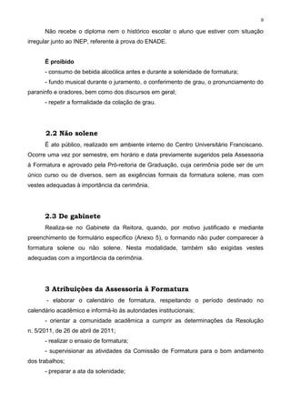 9
Não recebe o diploma nem o histórico escolar o aluno que estiver com situação
irregular junto ao INEP, referente à prova do ENADE.
É proibido
- consumo de bebida alcoólica antes e durante a solenidade de formatura;
- fundo musical durante o juramento, o conferimento de grau, o pronunciamento do
paraninfo e oradores, bem como dos discursos em geral;
- repetir a formalidade da colação de grau.
2.2 Não solene
É ato público, realizado em ambiente interno do Centro Universitário Franciscano.
Ocorre uma vez por semestre, em horário e data previamente sugeridos pela Assessoria
à Formatura e aprovado pela Pró-reitoria de Graduação, cuja cerimônia pode ser de um
único curso ou de diversos, sem as exigências formais da formatura solene, mas com
vestes adequadas à importância da cerimônia.
2.3 De gabinete
Realiza-se no Gabinete da Reitora, quando, por motivo justificado e mediante
preenchimento de formulário específico (Anexo 5), o formando não puder comparecer à
formatura solene ou não solene. Nesta modalidade, também são exigidas vestes
adequadas com a importância da cerimônia.
3 Atribuições da Assessoria à Formatura
- elaborar o calendário de formatura, respeitando o período destinado no
calendário acadêmico e informá-lo às autoridades institucionais;
- orientar a comunidade acadêmica a cumprir as determinações da Resolução
n. 5/2011, de 26 de abril de 2011;
- realizar o ensaio de formatura;
- supervisionar as atividades da Comissão de Formatura para o bom andamento
dos trabalhos;
- preparar a ata da solenidade;
 
