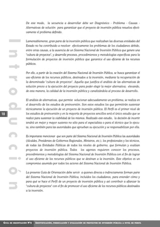 De este modo,       la secuencia a desarrollar debe ser Diagnóstico - Problema - Causas -
                     Alternativas de solución para garantizar que el proyecto de inversión pública resuelva efecti-
                     vamente el problema definido.
     Introducción

                     Lamentablemente, gran parte de la inversión pública que realizaban las diversas entidades del
                     Estado no ha contribuido a resolver efectivamente los problemas de los ciudadanos debido,
                     entre otras causas, a la ausencia de un Sistema Nacional de Inversión Pública que genere una
                     "cultura de proyectos", y desarrolle procesos, procedimientos y metodologías específicas para la
                     formulación de proyectos de inversión pública que garantice el uso eficiente de los recursos
                     públicos.


                     Por ello, a partir de la creación del Sistema Nacional de Inversión Pública, se busca garantizar el
                     uso eficiente de los recursos públicos, destinados a la inversión, mediante la recuperación de
                     la denominada "cultura de proyectos". Aquella que justifica el análisis de las alternativas de
                     solución previo a la ejecución del proyecto para poder elegir la mejor alternativa; elevando,
                     de esta manera, la calidad de la inversión pública y canalizándola al proceso de desarrollo.


                     El análisis de alternativas, que permite solucionar adecuadamente un problema, se realiza en
                     el desarrollo de los estudios de preinversión. Son estos estudios los que permitirán sustentar
                     técnicamente la ejecución de un proyecto de inversión pública. El Perfil es el primer nivel de
10                   los estudios de preinversión y en la mayoría de proyectos sencillos será el único estudio que se
                     realice para sustentar la viabilidad de los mismos. Realizado este estudio, la decisión de invertir
                     tendrá un mejor y mayor sustento no sólo para el especialista o para el técnico que lo ejecu-
                     ta, sino también para las autoridades que aprueban su ejecución y se responsabilizan por ella.


                     Es importante mencionar que son parte del Sistema Nacional de Inversión Pública las autoridades
                     (Alcaldes, Presidentes de Gobiernos Regionales, Ministros, etc.), los profesionales y los técnicos,
                     de todas las Entidades Públicas de todos los niveles de gobierno, que formulan y evalúan
                     proyectos de inversión pública. Todos              los agentes requieren conocer los procesos,
                     procedimientos y metodologías del Sistema Nacional de Inversión Pública con el fin de lograr
                     el uso eficiente de los recursos públicos que se destinan a la inversión. Este objetivo es un
                     compromiso asumido por todos los actores del Sistema Nacional de Inversión Pública.


                     La presente Guía de Orientación debe servir a quienes directa o indirectamente forman parte
                     del Sistema Nacional de Inversión Pública, incluidos los ciudadanos, para entender cómo y
                     para qué se hace el Perfil de un proyecto de inversión pública y así contribuir a afianzar la
                     "cultura de proyectos" con el fin de promover el uso eficiente de los recursos públicos destinados
                     a la inversión.




 GUÍA   DE ORIENTACIÓN   N°2   IDENTIFICACIÓN,   FORMULACIÓN Y EVALUACIÓN DE PROYECTOS DE INVERSIÓN PÚBLICA A NIVEL DE PERFIL
 