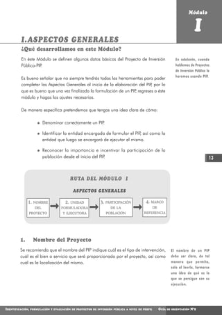 Módulo


                                                                                                                                I
          I.ASPECTOS GENERALES
          ¿Qué desarrollamos en este Módulo?
          En éste Módulo se definen algunos datos básicos del Proyecto de Inversión                               En adelante, cuando
          Pública-PIP.                                                                                            hablemos de Proyectos
                                                                                                                  de Inversión Pública lo
                                                                                                                  haremos usando PIP.
          Es bueno señalar que no siempre tendrás todas las herramientas para poder
          completar los Aspectos Generales al inicio de la elaboración del PIP por lo
                                                                              ,
          que es bueno que una vez finalizada la formulación de un PIP regreses a éste
                                                                      ,
          módulo y hagas los ajustes necesarios.

          De manera específica pretendemos que tengas una idea clara de cómo:

                          Denominar correctamente un PIP.

                          Identificar la entidad encargada de formular el PIP así como la
                                                                             ,
                          entidad que luego se encargará de ejecutar el mismo.

                          Reconocer la importancia e incentivar la participación de la
                          población desde el inicio del PIP.                                                                            13


                                            RUTA DEL MÓDULO I

                                             ASPECTOS GENERALES

              1.   NOMBRE              2.   UNIDAD           3.   PARTICIPACIÓN           4.   MARCO
                    DEL              FORMULADORA                    DE LA                        DE
                  PROYECTO            Y EJECUTORA                 POBLACIÓN             REFERENCIA




         1.        Nombre del Proyecto
         Se recomienda que el nombre del PIP indique cuál es el tipo de intervención,                          El nombre de un PIP
         cuál es el bien o servicio que será proporcionado por el proyecto, así como                           debe ser claro, de tal
         cuál es la localización del mismo.                                                                    manera que permita,
                                                                                                               sólo al leerlo, formarse
                                                                                                               una idea de qué es lo
                                                                                                               que se persigue con su
                                                                                                               ejecución.




IDENTIFICACIÓN,   FORMULACIÓN Y EVALUACIÓN DE PROYECTOS DE INVERSIÓN PÚBLICA A NIVEL DE PERFIL        GUÍA   DE ORIENTACIÓN   N°2
 