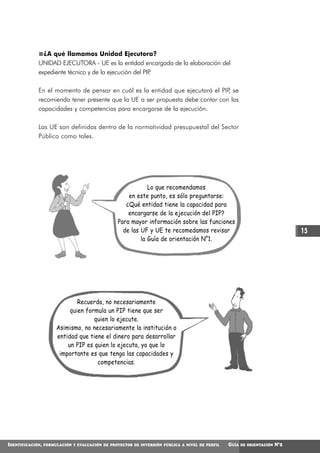 ¿A qué llamamos Unidad Ejecutora?
             UNIDAD EJECUTORA - UE es la entidad encargada de la elaboración del
             expediente técnico y de la ejecución del PIP
                                                        .

             En el momento de pensar en cuál es la entidad que ejecutará el PIP se
                                                                                ,
             recomienda tener presente que la UE a ser propuesta debe contar con las
             capacidades y competencias para encargarse de la ejecución.

             Las UE son definidas dentro de la normatividad presupuestal del Sector
             Público como tales.




                                                              Lo que recomendamos
                                                      en este punto, es sólo preguntarse:
                                                     ¿Qué entidad tiene la capacidad para
                                                      encargarse de la ejecución del PIP?
                                                  Para mayor información sobre las funciones
                                                    de las UF y UE te recomedamos revisar                                      15
                                                           la Guía de orientación N°1.




                               Recuerda, no necesariamente
                            quien formula un PIP tiene que ser
                                     quien lo ejecute.
                       Asimismo, no necesariamente la institución o
                       entidad que tiene el dinero para desarrollar
                           un PIP es quien lo ejecuta, ya que lo
                        importante es que tenga las capacidades y
                                      competencias.




IDENTIFICACIÓN,   FORMULACIÓN Y EVALUACIÓN DE PROYECTOS DE INVERSIÓN PÚBLICA A NIVEL DE PERFIL   GUÍA   DE ORIENTACIÓN   N°2
 