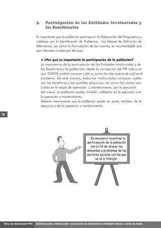3.      Participación de las Entidades Involucradas y
                                       los Beneficiarios

                               Es importante que la población participe en la Elaboración del Diagnóstico y
                               colabore con la Identificación de Problemas. Las labores de Definición de
                               Alternativas, así como la Formulación de las mismas, es recomendable que
                               sean llevadas a cabo por técnicos.

                                       ¿Por qué es importante la participación de la población?
                                    La importancia de la participación de las Entidades Involucradas y de
                                    los Beneficiarios (la población), desde la concepción del PIP radica en
                                                                                                 ,
                                    que TODOS podrán conocer y dar su punto de vista acerca de cuál es el
                                    problema. De esta manera, todos los involucrados conozcan cuáles
                                    son los beneficios y los posibles perjuicios, así como los costos aso-
                                    ciados en la etapa de operación y mantenimiento, por la ejecución
                                    del mismo. La población puede, también, colaborar en la ejecución y en
                                    la operación y mantenimiento.
                                    Debería mencionarse que la población puede ser parte, también, de la
                                    ejecución y de la operación y mantenimiento.

16




                                                                               Es necesario incentivar la
                                                                             participación de la población
                                                                               con el fin de aclarar las
                                                                             demandas y problemas de los
                                                                             sectores sociales con los que
                                                                                   se va a trabajar.




 GUÍA   DE ORIENTACIÓN   N°2   IDENTIFICACIÓN,   FORMULACIÓN Y EVALUACIÓN DE PROYECTOS DE INVERSIÓN PÚBLICA A NIVEL DE PERFIL
 